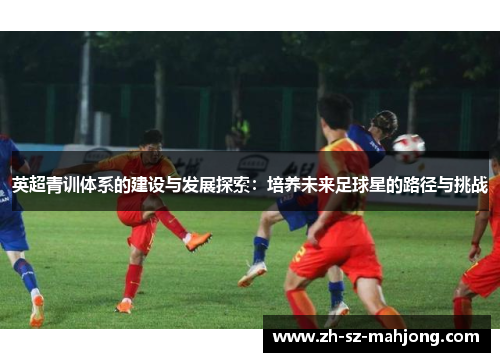 英超青训体系的建设与发展探索:培养未来足球星的路径与挑战 英超青训体系的建设与发展探索:培养未来足球星的路径与挑战